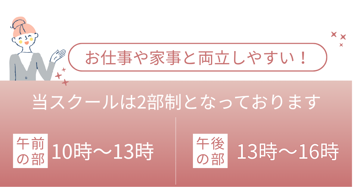 お仕事や家事と両立しやすい！ 当スクールは2部制となっております 。午前の部 10時～13時 /午後の部 13時～16時